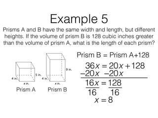 Example 5
Prisms A and B have the same width and length, but different
heights. If the volume of prism B is 128 cubic inches greater
than the volume of prism A, what is the length of each prism?
Prism B = Prism A+128
Prism A Prism B
36x = 20x +128
16x = 128
−20x−20x
16 16
x = 8
 