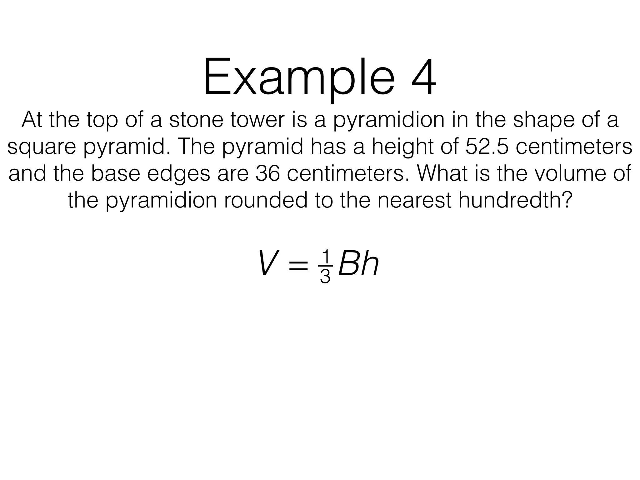 Example 4
At the top of a stone tower is a pyramidion in the shape of a
square pyramid. The pyramid has a height of 52.5 centimeters
and the base edges are 36 centimeters. What is the volume of
the pyramidion rounded to the nearest hundredth?
V = 1
3 Bh
 