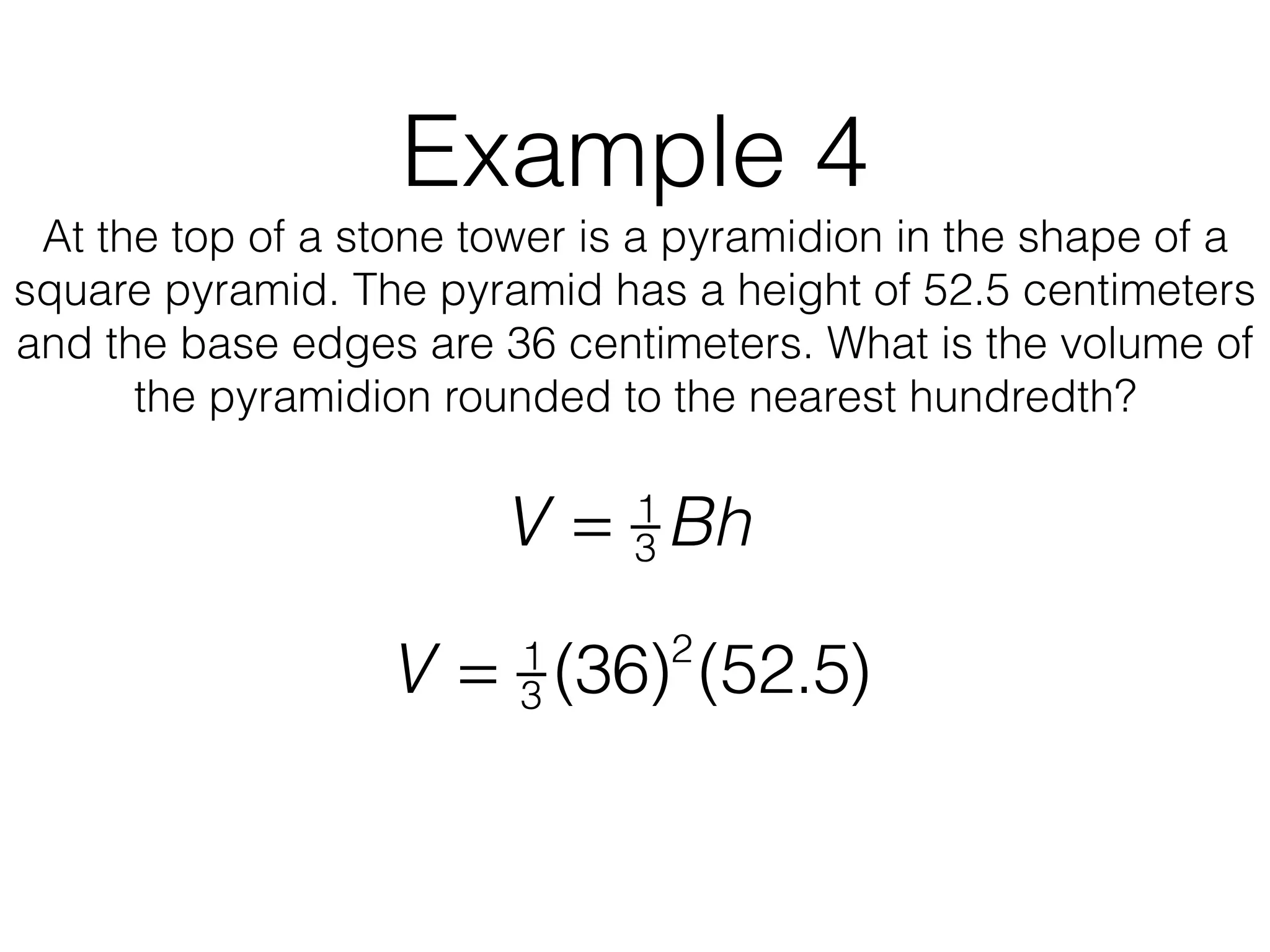 Example 4
At the top of a stone tower is a pyramidion in the shape of a
square pyramid. The pyramid has a height of 52.5 centimeters
and the base edges are 36 centimeters. What is the volume of
the pyramidion rounded to the nearest hundredth?
V = 1
3 Bh
V = 1
3 (36)2
(52.5)
 