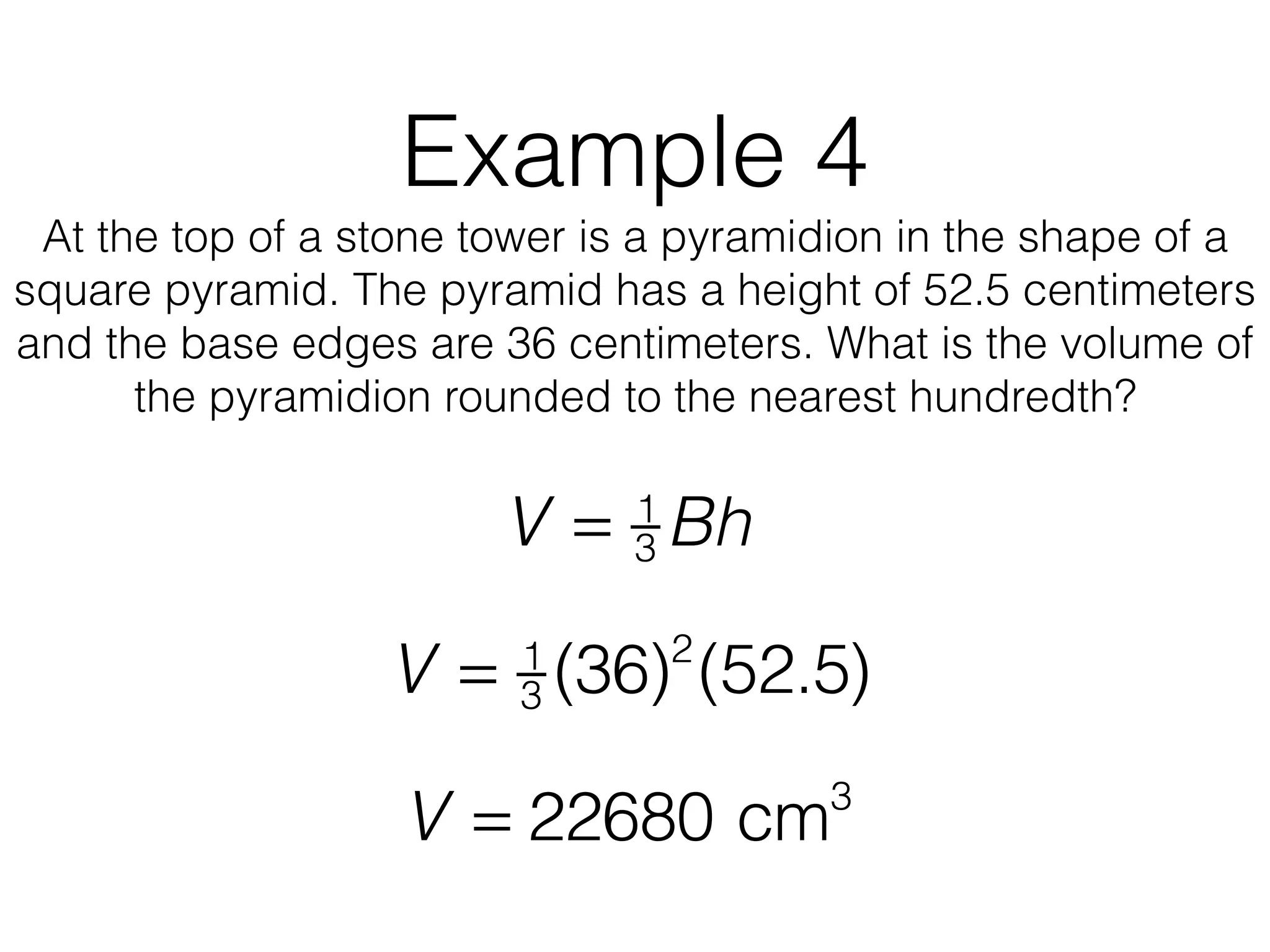 Example 4
At the top of a stone tower is a pyramidion in the shape of a
square pyramid. The pyramid has a height of 52.5 centimeters
and the base edges are 36 centimeters. What is the volume of
the pyramidion rounded to the nearest hundredth?
V = 1
3 Bh
V = 1
3 (36)2
(52.5)
V = 22680 cm3
 