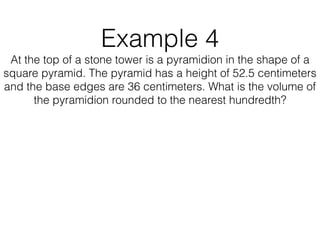 Example 4
At the top of a stone tower is a pyramidion in the shape of a
square pyramid. The pyramid has a height of 52.5 centimeters
and the base edges are 36 centimeters. What is the volume of
the pyramidion rounded to the nearest hundredth?
 