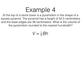 Example 4
At the top of a stone tower is a pyramidion in the shape of a
square pyramid. The pyramid has a height of 52.5 centimeters
and the base edges are 36 centimeters. What is the volume of
the pyramidion rounded to the nearest hundredth?
V = 1
3 Bh
 