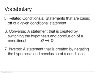 Vocabulary 
5. R e l a t e d C o n d i t i o n a ls : Statements that are based 
off of a given conditional statement 
6. C o n v e r s e : A statement that is created by 
switching the hypothesis and conclusion of a 
conditional 
q→ p 
7. I n v e r s e : A statement that is created by negating 
the hypothesis and conclusion of a conditional 
Thursday, November 6, 14 
 
