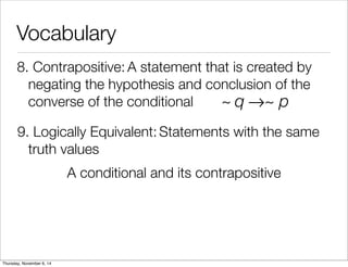 Vocabulary 
8. C o n t r a p o s i t iv e : A statement that is created by 
negating the hypothesis and conclusion of the 
converse of the conditional 
~ q→~ p 
9. L o g ic a l ly E q u i v a l e n t : Statements with the same 
truth values 
A conditional and its contrapositive 
Thursday, November 6, 14 
 