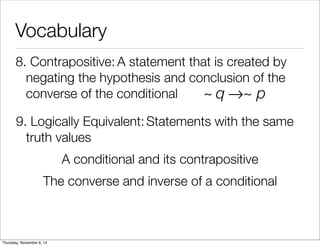 Vocabulary 
8. C o n t r a p o s i t iv e : A statement that is created by 
negating the hypothesis and conclusion of the 
converse of the conditional 
~ q→~ p 
9. L o g ic a l ly E q u i v a l e n t : Statements with the same 
truth values 
A conditional and its contrapositive 
The converse and inverse of a conditional 
Thursday, November 6, 14 
 