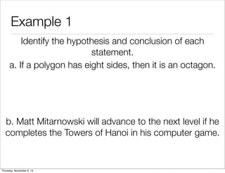 Example 1 
Identify the hypothesis and conclusion of each 
statement. 
a. If a polygon has eight sides, then it is an octagon. 
b. Matt Mitarnowski will advance to the next level if he 
completes the Towers of Hanoi in his computer game. 
Thursday, November 6, 14 
 