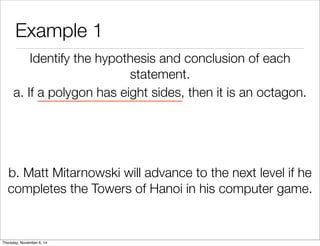 Example 1 
Identify the hypothesis and conclusion of each 
statement. 
a. If a polygon has eight sides, then it is an octagon. 
b. Matt Mitarnowski will advance to the next level if he 
completes the Towers of Hanoi in his computer game. 
Thursday, November 6, 14 
 