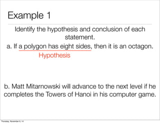 Example 1 
Identify the hypothesis and conclusion of each 
statement. 
a. If a polygon has eight sides, then it is an octagon. 
Hypothesis 
b. Matt Mitarnowski will advance to the next level if he 
completes the Towers of Hanoi in his computer game. 
Thursday, November 6, 14 
 
