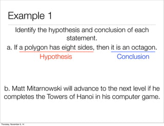 Example 1 
Identify the hypothesis and conclusion of each 
statement. 
a. If a polygon has eight sides, then it is an octagon. 
Hypothesis Conclusion 
b. Matt Mitarnowski will advance to the next level if he 
completes the Towers of Hanoi in his computer game. 
Thursday, November 6, 14 
 