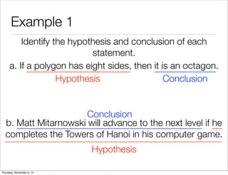 Example 1 
Identify the hypothesis and conclusion of each 
statement. 
a. If a polygon has eight sides, then it is an octagon. 
Hypothesis Conclusion 
Conclusion 
b. Matt Mitarnowski will advance to the next level if he 
completes the Towers of Hanoi in his computer game. 
Hypothesis 
Thursday, November 6, 14 
 