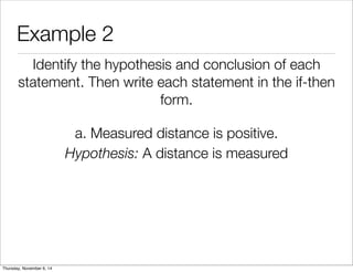Example 2 
Identify the hypothesis and conclusion of each 
statement. Then write each statement in the if-then 
form. 
a. Measured distance is positive. 
Hypothesis: A distance is measured 
Thursday, November 6, 14 
 