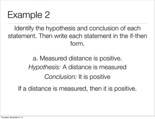 Example 2 
Identify the hypothesis and conclusion of each 
statement. Then write each statement in the if-then 
form. 
a. Measured distance is positive. 
Hypothesis: A distance is measured 
Conclusion: It is positive 
If a distance is measured, then it is positive. 
Thursday, November 6, 14 
 
