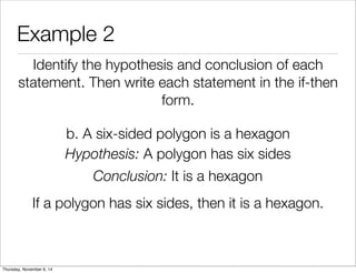 Example 2 
Identify the hypothesis and conclusion of each 
statement. Then write each statement in the if-then 
form. 
b. A six-sided polygon is a hexagon 
Hypothesis: A polygon has six sides 
Conclusion: It is a hexagon 
If a polygon has six sides, then it is a hexagon. 
Thursday, November 6, 14 
 