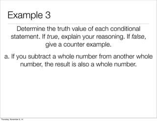 Example 3 
Determine the truth value of each conditional 
statement. If true, explain your reasoning. If false, 
give a counter example. 
a. If you subtract a whole number from another whole 
number, the result is also a whole number. 
Thursday, November 6, 14 
 