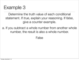 Example 3 
Determine the truth value of each conditional 
statement. If true, explain your reasoning. If false, 
give a counter example. 
a. If you subtract a whole number from another whole 
number, the result is also a whole number. 
False 
Thursday, November 6, 14 
 