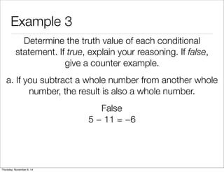 Example 3 
Determine the truth value of each conditional 
statement. If true, explain your reasoning. If false, 
give a counter example. 
a. If you subtract a whole number from another whole 
number, the result is also a whole number. 
False 
5 − 11 = −6 
Thursday, November 6, 14 
 