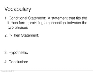 Vocabulary 
1. C o n d i t io n a l S t a t e m e n t : A statement that fits the 
if-then form, providing a connection between the 
two phrases 
2. If-Then Statement: 
3. Hypothesis: 
4. Conclusion: 
Thursday, November 6, 14 
 