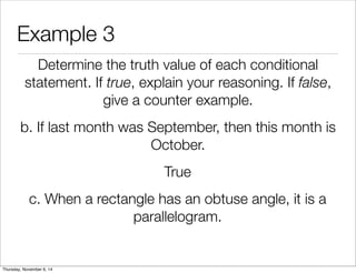 Example 3 
Determine the truth value of each conditional 
statement. If true, explain your reasoning. If false, 
give a counter example. 
b. If last month was September, then this month is 
October. 
True 
c. When a rectangle has an obtuse angle, it is a 
parallelogram. 
Thursday, November 6, 14 
 