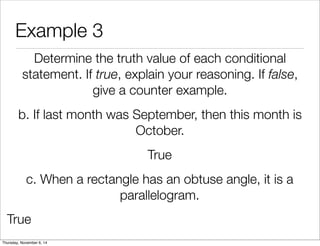 Example 3 
Determine the truth value of each conditional 
statement. If true, explain your reasoning. If false, 
give a counter example. 
b. If last month was September, then this month is 
October. 
True 
c. When a rectangle has an obtuse angle, it is a 
parallelogram. 
True 
Thursday, November 6, 14 
 