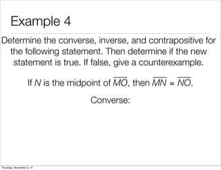 Example 4 
Determine the converse, inverse, and contrapositive for 
the following statement. Then determine if the new 
statement is true. If false, give a counterexample. 
If N is the midpoint of MO, then MN ≅ NO. 
Converse: 
Thursday, November 6, 14 
 