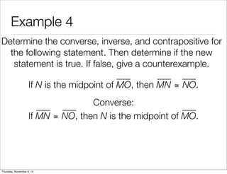 Example 4 
Determine the converse, inverse, and contrapositive for 
the following statement. Then determine if the new 
statement is true. If false, give a counterexample. 
If N is the midpoint of MO, then MN ≅ NO. 
Converse: 
If MN ≅ NO, then N is the midpoint of MO. 
Thursday, November 6, 14 
 