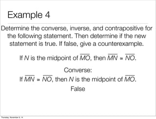 Example 4 
Determine the converse, inverse, and contrapositive for 
the following statement. Then determine if the new 
statement is true. If false, give a counterexample. 
If N is the midpoint of MO, then MN ≅ NO. 
Converse: 
If MN ≅ NO, then N is the midpoint of MO. 
False 
Thursday, November 6, 14 
 