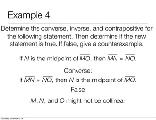 Example 4 
Determine the converse, inverse, and contrapositive for 
the following statement. Then determine if the new 
statement is true. If false, give a counterexample. 
If N is the midpoint of MO, then MN ≅ NO. 
Converse: 
If MN ≅ NO, then N is the midpoint of MO. 
False 
M, N, and O might not be collinear 
Thursday, November 6, 14 
 