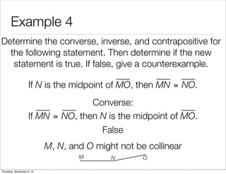 Example 4 
Determine the converse, inverse, and contrapositive for 
the following statement. Then determine if the new 
statement is true. If false, give a counterexample. 
If N is the midpoint of MO, then MN ≅ NO. 
Converse: 
If MN ≅ NO, then N is the midpoint of MO. 
False 
M, N, and O might not be collinear 
M N O 
Thursday, November 6, 14 
 