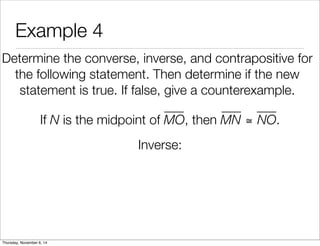 Example 4 
Determine the converse, inverse, and contrapositive for 
the following statement. Then determine if the new 
statement is true. If false, give a counterexample. 
If N is the midpoint of MO, then MN ≅ NO. 
Inverse: 
Thursday, November 6, 14 
 