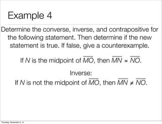 Example 4 
Determine the converse, inverse, and contrapositive for 
the following statement. Then determine if the new 
statement is true. If false, give a counterexample. 
If N is the midpoint of MO, then MN ≅ NO. 
Inverse: 
If N is not the midpoint of MO, then MN ≅ NO. 
Thursday, November 6, 14 
 