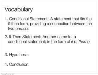 Vocabulary 
1. C o n d i t io n a l S t a t e m e n t : A statement that fits the 
if-then form, providing a connection between the 
two phrases 
2. If - T h e n S t a t e m e n t : Another name for a 
conditional statement; in the form of if p, then q 
3. Hypothesis: 
4. Conclusion: 
Thursday, November 6, 14 
 