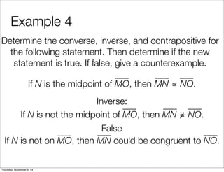 Example 4 
Determine the converse, inverse, and contrapositive for 
the following statement. Then determine if the new 
statement is true. If false, give a counterexample. 
If N is the midpoint of MO, then MN ≅ NO. 
Inverse: 
False 
If N is not the midpoint of MO, then MN ≅ NO. 
If N is not on MO, then MN could be congruent to NO. 
Thursday, November 6, 14 
 
