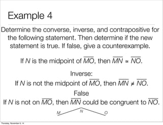 Example 4 
Determine the converse, inverse, and contrapositive for 
the following statement. Then determine if the new 
statement is true. If false, give a counterexample. 
If N is the midpoint of MO, then MN ≅ NO. 
Inverse: 
False 
If N is not the midpoint of MO, then MN ≅ NO. 
If N is not on MO, then MN could be congruent to NO. 
M N O 
Thursday, November 6, 14 
 