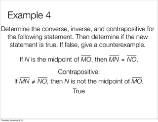 Example 4 
Determine the converse, inverse, and contrapositive for 
the following statement. Then determine if the new 
statement is true. If false, give a counterexample. 
If N is the midpoint of MO, then MN ≅ NO. 
Contrapositive: 
If MN ≅ NO, then N is not the midpoint of MO. 
True 
Thursday, November 6, 14 
 