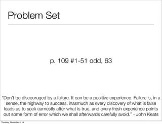 Problem Set 
p. 109 #1-51 odd, 63 
“Don’t be discouraged by a failure. It can be a positive experience. Failure is, in a 
sense, the highway to success, inasmuch as every discovery of what is false 
leads us to seek earnestly after what is true, and every fresh experience points 
out some form of error which we shall afterwards carefully avoid.” - John Keats 
Thursday, November 6, 14 

