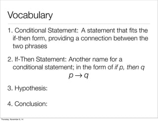 Vocabulary 
1. C o n d i t io n a l S t a t e m e n t : A statement that fits the 
if-then form, providing a connection between the 
two phrases 
2. If - T h e n S t a t e m e n t : Another name for a 
conditional statement; in the form of if p, then q 
p→q 
3. Hypothesis: 
4. Conclusion: 
Thursday, November 6, 14 
 