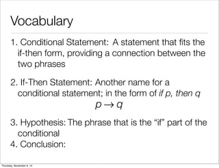 Vocabulary 
1. C o n d i t io n a l S t a t e m e n t : A statement that fits the 
if-then form, providing a connection between the 
two phrases 
2. If - T h e n S t a t e m e n t : Another name for a 
conditional statement; in the form of if p, then q 
p→q 
3. H y p o t h e s i s : The phrase that is the “if” part of the 
conditional 
4. Conclusion: 
Thursday, November 6, 14 
 