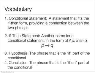 Vocabulary 
1. C o n d i t io n a l S t a t e m e n t : A statement that fits the 
if-then form, providing a connection between the 
two phrases 
2. If - T h e n S t a t e m e n t : Another name for a 
conditional statement; in the form of if p, then q 
p→q 
3. H y p o t h e s i s : The phrase that is the “if” part of the 
conditional 
4. C o n c l u s i o n : The phrase that is the “then” part of 
the conditional 
Thursday, November 6, 14 
 