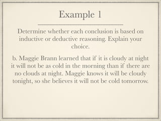 Example 1 
Determine whether each conclusion is based on 
inductive or deductive reasoning. Explain your 
choice. 
b. Maggie Brann learned that if it is cloudy at night 
it will not be as cold in the morning than if there are 
no clouds at night. Maggie knows it will be cloudy 
tonight, so she believes it will not be cold tomorrow. 
 
