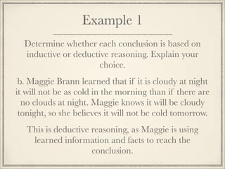Example 1 
Determine whether each conclusion is based on 
inductive or deductive reasoning. Explain your 
choice. 
b. Maggie Brann learned that if it is cloudy at night 
it will not be as cold in the morning than if there are 
no clouds at night. Maggie knows it will be cloudy 
tonight, so she believes it will not be cold tomorrow. 
This is deductive reasoning, as Maggie is using 
learned information and facts to reach the 
conclusion. 
 