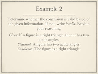 Example 2 
Determine whether the conclusion is valid based on 
the given information. If not, write invalid. Explain 
your reasoning. 
Given: If a figure is a right triangle, then it has two 
acute angles. 
Statement: A figure has two acute angles. 
Conclusion: The figure is a right triangle. 
 