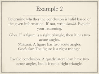 Example 2 
Determine whether the conclusion is valid based on 
the given information. If not, write invalid. Explain 
your reasoning. 
Given: If a figure is a right triangle, then it has two 
acute angles. 
Statement: A figure has two acute angles. 
Conclusion: The figure is a right triangle. 
Invalid conclusion. A quadrilateral can have two 
acute angles, but it is not a right triangle. 
 