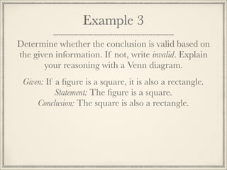 Example 3 
Determine whether the conclusion is valid based on 
the given information. If not, write invalid. Explain 
your reasoning with a Venn diagram. 
Given: If a figure is a square, it is also a rectangle. 
Statement: The figure is a square. 
Conclusion: The square is also a rectangle. 
 