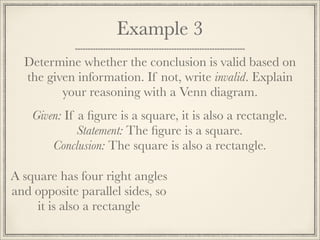 Example 3 
Determine whether the conclusion is valid based on 
the given information. If not, write invalid. Explain 
your reasoning with a Venn diagram. 
Given: If a figure is a square, it is also a rectangle. 
Statement: The figure is a square. 
Conclusion: The square is also a rectangle. 
A square has four right angles 
and opposite parallel sides, so 
it is also a rectangle 
 
