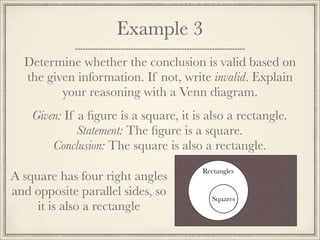 Example 3 
Determine whether the conclusion is valid based on 
the given information. If not, write invalid. Explain 
your reasoning with a Venn diagram. 
Given: If a figure is a square, it is also a rectangle. 
Statement: The figure is a square. 
Conclusion: The square is also a rectangle. 
Rectangles 
Squares 
A square has four right angles 
and opposite parallel sides, so 
it is also a rectangle 
 