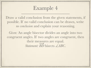 Example 4 
Draw a valid conclusion from the given statements, if 
possible. If no valid conclusion can be drawn, write 
no conclusion and explain your reasoning. 
Given: An angle bisector divides an angle into two 
congruent angles. If two angles are congruent, then 
their measures are equal. 
Statement: BD bisects ∠ABC. 
 