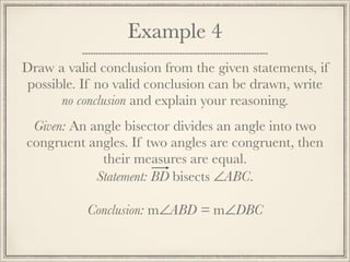 Example 4 
Draw a valid conclusion from the given statements, if 
possible. If no valid conclusion can be drawn, write 
no conclusion and explain your reasoning. 
Given: An angle bisector divides an angle into two 
congruent angles. If two angles are congruent, then 
their measures are equal. 
Statement: BD bisects ∠ABC. 
Conclusion: m∠ABD = m∠DBC 
 