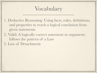 Vocabulary 
1. D e d u c t i v e R e a s o n i n g : Using facts, rules, definitions, 
and properties to reach a logical conclusion from 
given statements 
2. V a l i d : A logically correct statement or argument; 
follows the pattern of a Law 
3. Law of Detachment: 
 