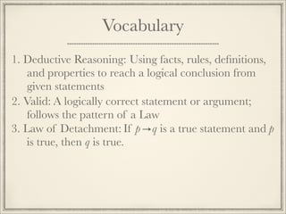 Vocabulary 
1. D e d u c t i v e R e a s o n i n g : Using facts, rules, definitions, 
and properties to reach a logical conclusion from 
given statements 
2. V a l i d : A logically correct statement or argument; 
follows the pattern of a Law 
3. L a w o f D e t a c h m e n t : If p q is a true statement and p 
is true, then q is true. 
 