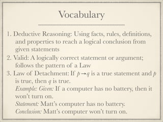 Vocabulary 
1. D e d u c t i v e R e a s o n i n g : Using facts, rules, definitions, 
and properties to reach a logical conclusion from 
given statements 
2. V a l i d : A logically correct statement or argument; 
follows the pattern of a Law 
3. L a w o f D e t a c h m e n t : If p q is a true statement and p 
is true, then q is true. 
Example: Given: If a computer has no battery, then it 
won’t turn on. 
Statement: Matt’s computer has no battery. 
Conclusion: Matt’s computer won’t turn on. 
 